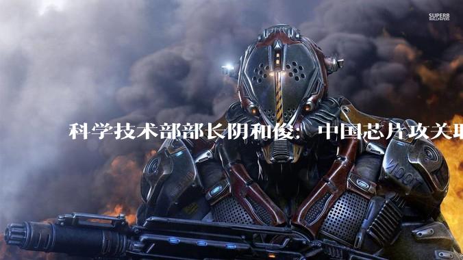 科学技术部部长阴和俊：中国芯片攻关取得新突破_我国_科技事业_开发