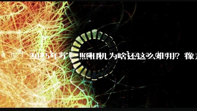 2025年了，照相机为啥还这么难用？像素低还很贵？