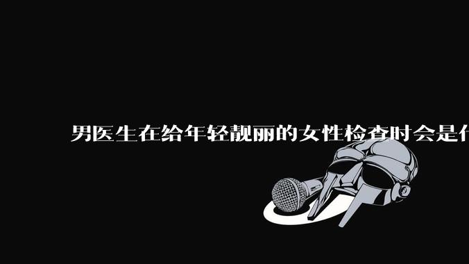 男医生在给年轻靓丽的女性检查时会是什么心态？